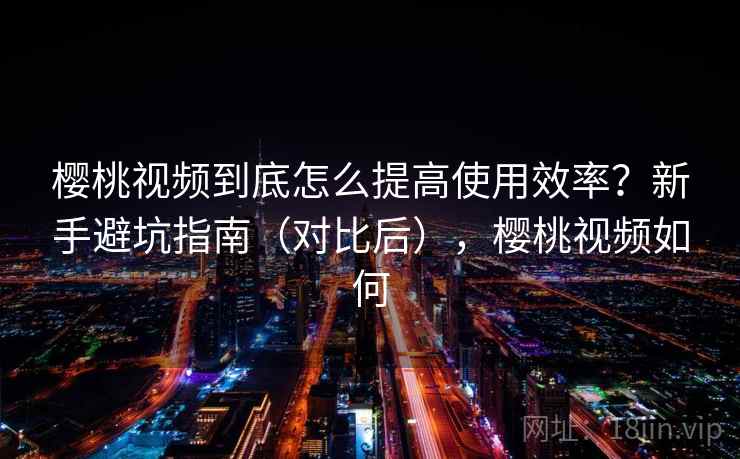 樱桃视频到底怎么提高使用效率？新手避坑指南（对比后），樱桃视频如何