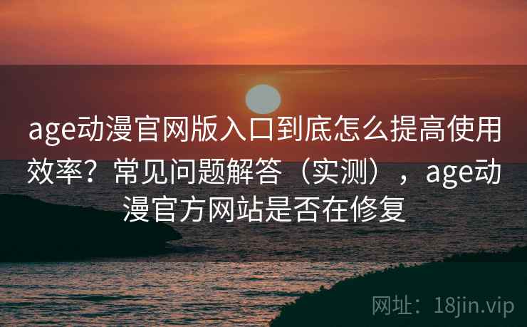 age动漫官网版入口到底怎么提高使用效率？常见问题解答（实测），age动漫官方网站是否在修复