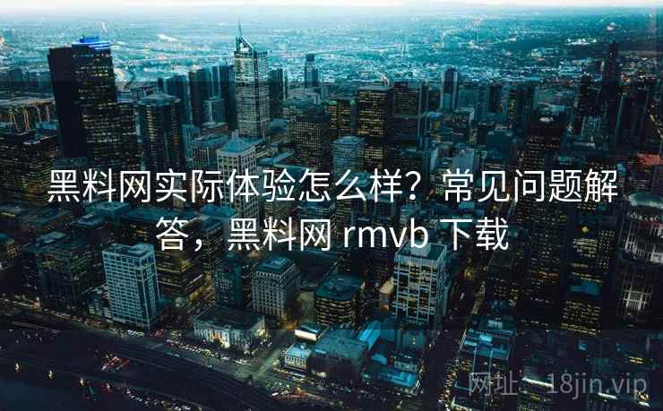 黑料网实际体验怎么样？常见问题解答，黑料网 rmvb 下载