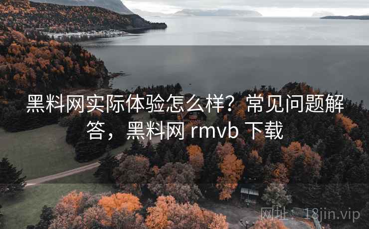 黑料网实际体验怎么样？常见问题解答，黑料网 rmvb 下载