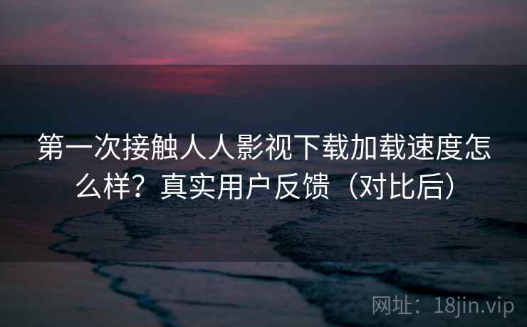 第一次接触人人影视下载加载速度怎么样？真实用户反馈（对比后）