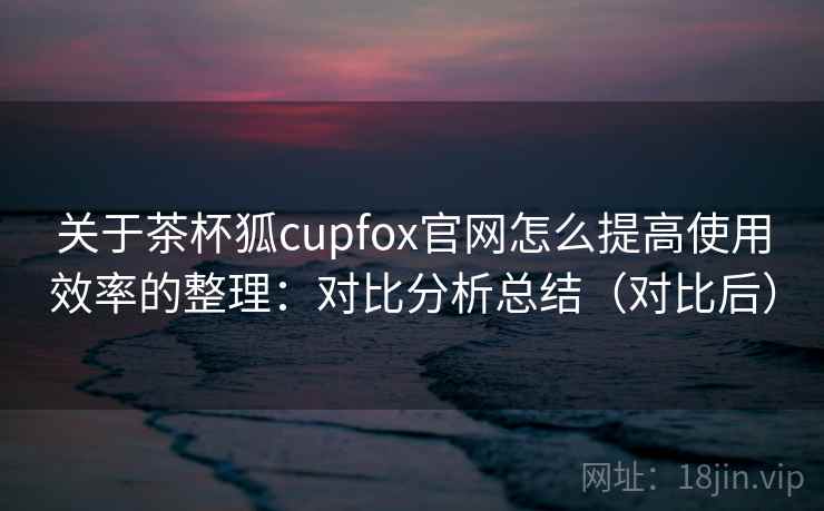 关于茶杯狐cupfox官网怎么提高使用效率的整理：对比分析总结（对比后）