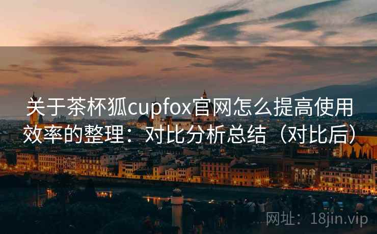 关于茶杯狐cupfox官网怎么提高使用效率的整理：对比分析总结（对比后）