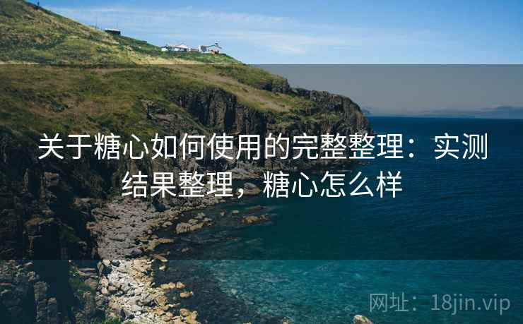 关于糖心如何使用的完整整理：实测结果整理，糖心怎么样