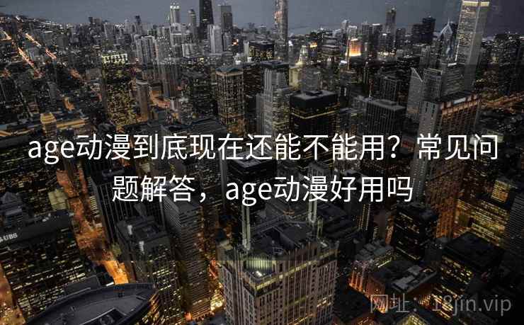 age动漫到底现在还能不能用？常见问题解答，age动漫好用吗