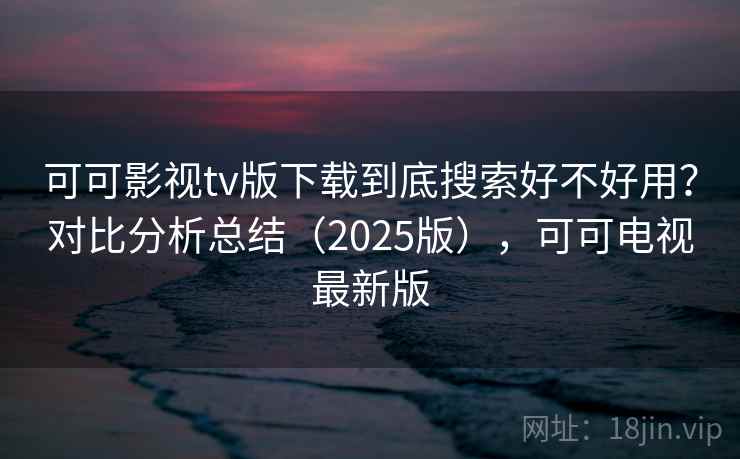 可可影视tv版下载到底搜索好不好用？对比分析总结（2025版），可可电视最新版