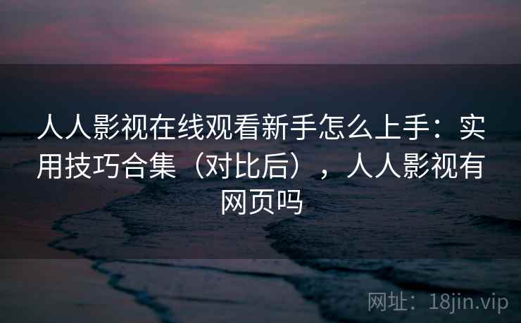 人人影视在线观看新手怎么上手：实用技巧合集（对比后），人人影视有网页吗