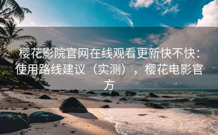 樱花影院官网在线观看更新快不快:使用路线建议(实测),樱花电影官方 樱花影院官网在线观看更新快不快:使用路线建议(实测),樱花电影官方