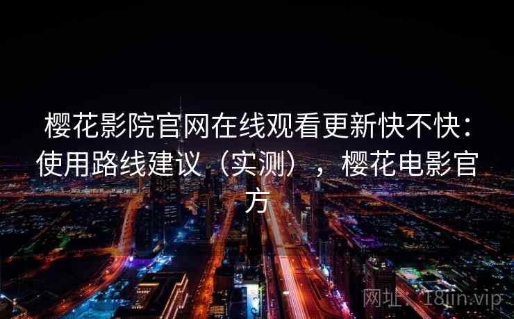 樱花影院官网在线观看更新快不快:使用路线建议(实测),樱花电影官方 樱花影院官网在线观看更新快不快:使用路线建议(实测),樱花电影官方