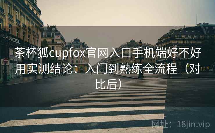 茶杯狐cupfox官网入口手机端好不好用实测结论:入门到熟练全流程(对比后) 茶杯狐cupfox官网入口手机端好不好用实测结论:入门到熟练全流程(对比后)