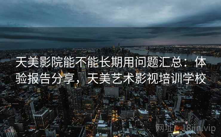 天美影院能不能长期用问题汇总：体验报告分享，天美艺术影视培训学校