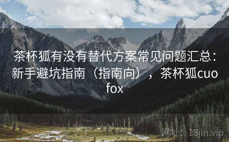 茶杯狐有没有替代方案常见问题汇总:新手避坑指南(指南向),茶杯狐cuofox 茶杯狐有没有替代方案常见问题汇总:新手避坑指南(指南向),茶杯狐cuofox