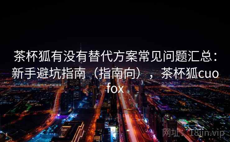 茶杯狐有没有替代方案常见问题汇总:新手避坑指南(指南向),茶杯狐cuofox 茶杯狐有没有替代方案常见问题汇总:新手避坑指南(指南向),茶杯狐cuofox