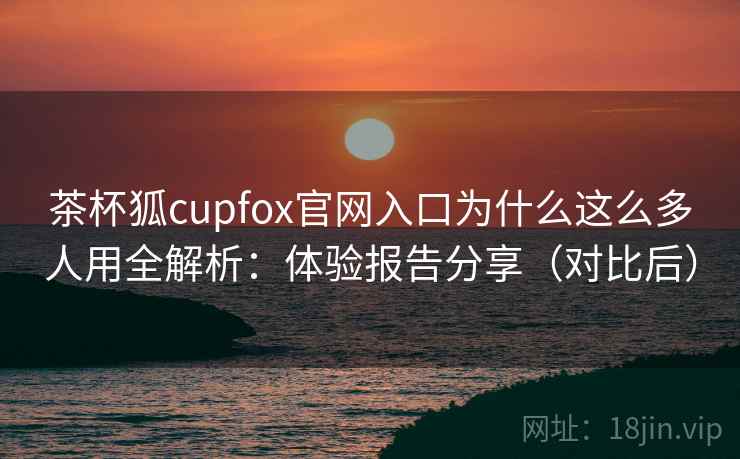 茶杯狐cupfox官网入口为什么这么多人用全解析:体验报告分享(对比后) 茶杯狐cupfox官网入口为什么这么多人用全解析:体验报告分享(对比后)