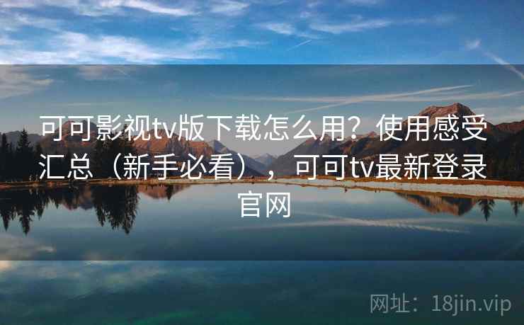 可可影视tv版下载怎么用？使用感受汇总（新手必看），可可tv最新登录官网