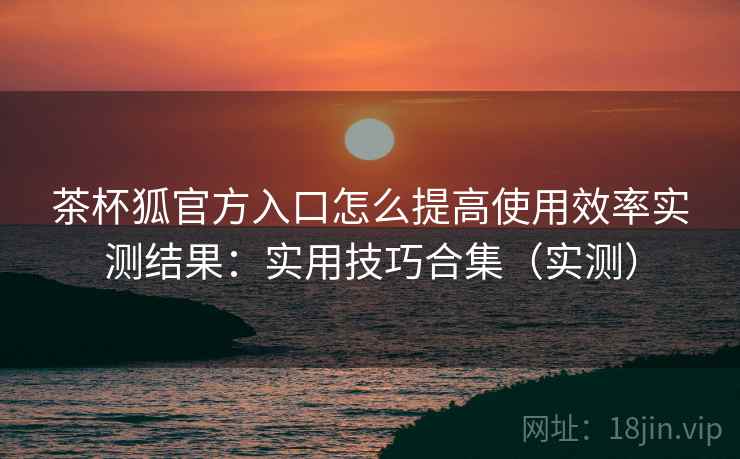 茶杯狐官方入口怎么提高使用效率实测结果:实用技巧合集(实测) 茶杯狐官方入口怎么提高使用效率实测结果:实用技巧合集(实测)