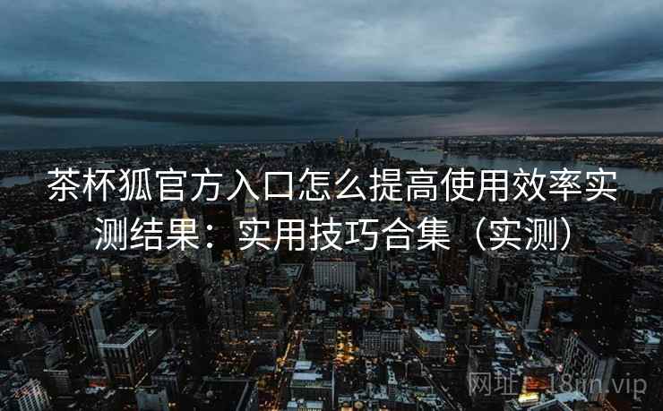 茶杯狐官方入口怎么提高使用效率实测结果:实用技巧合集(实测) 茶杯狐官方入口怎么提高使用效率实测结果:实用技巧合集(实测)