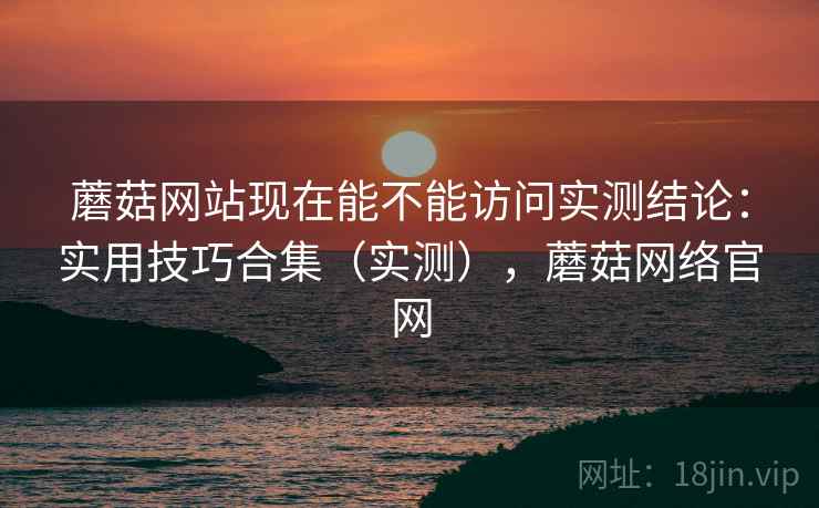 蘑菇网站现在能不能访问实测结论:实用技巧合集(实测),蘑菇网络官网 蘑菇网站现在能不能访问实测结论:实用技巧合集(实测),蘑菇网络官网
