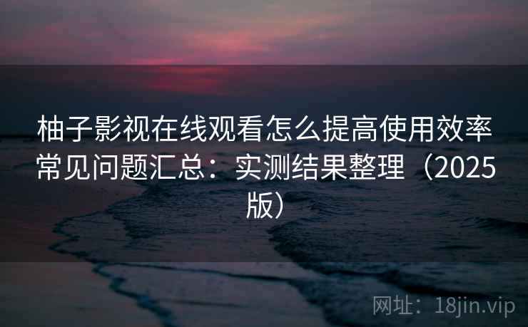 柚子影视在线观看怎么提高使用效率常见问题汇总：实测结果整理（2025版）