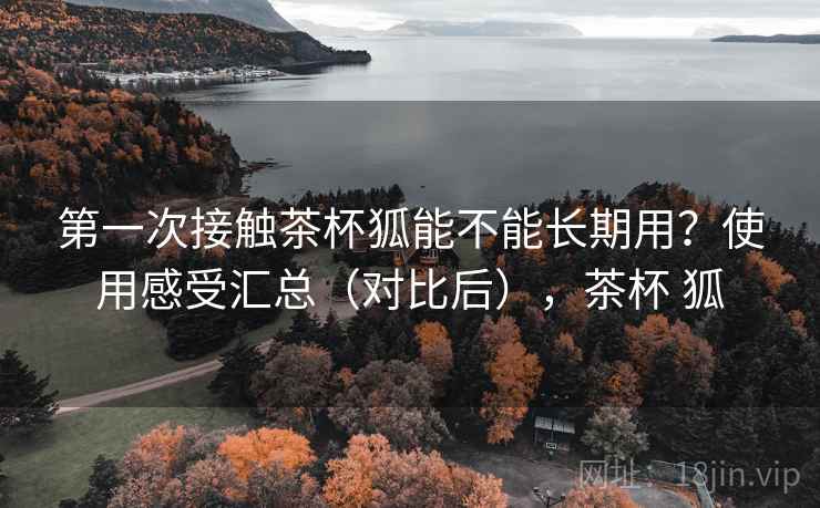 第一次接触茶杯狐能不能长期用？使用感受汇总（对比后），茶杯 狐