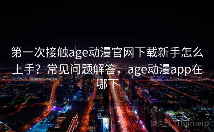 第一次接触age动漫官网下载新手怎么上手？常见问题解答，age动漫app在哪下