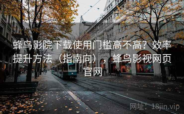 蜂鸟影院下载使用门槛高不高?效率提升方法(指南向),蜂鸟影视网页官网 蜂鸟影院下载使用门槛高不高?效率提升方法(指南向),蜂鸟影视网页官网