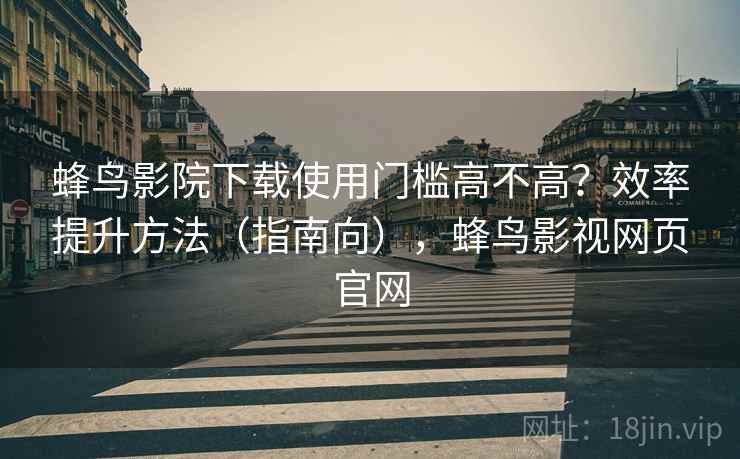 蜂鸟影院下载使用门槛高不高?效率提升方法(指南向),蜂鸟影视网页官网 蜂鸟影院下载使用门槛高不高?效率提升方法(指南向),蜂鸟影视网页官网