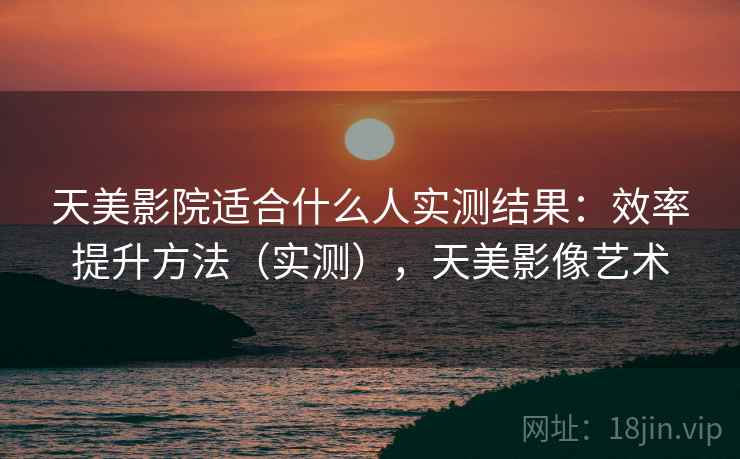 天美影院适合什么人实测结果:效率提升方法(实测),天美影像艺术 天美影院适合什么人实测结果:效率提升方法(实测),天美影像艺术