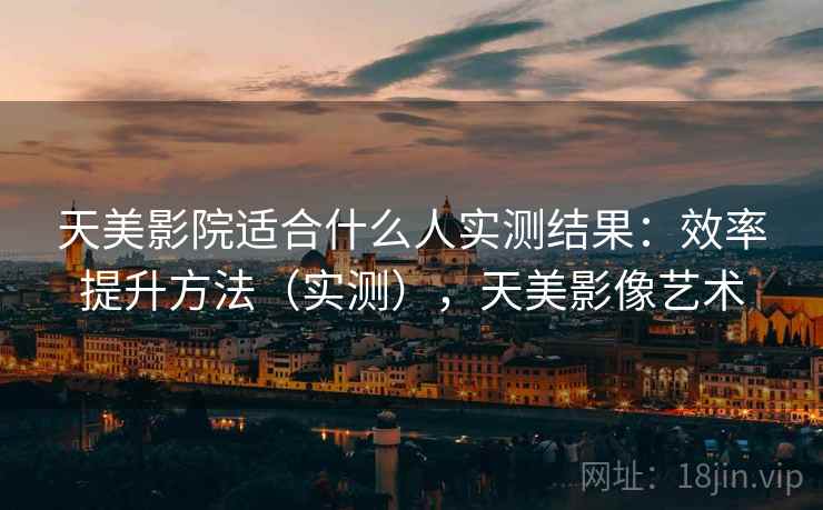 天美影院适合什么人实测结果:效率提升方法(实测),天美影像艺术 天美影院适合什么人实测结果:效率提升方法(实测),天美影像艺术