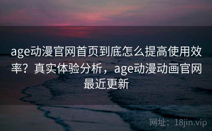age动漫官网首页到底怎么提高使用效率?真实体验分析,age动漫动画官网最近更新 age动漫官网首页到底怎么提高使用效率?真实体验分析,age动漫动画官网最近更新