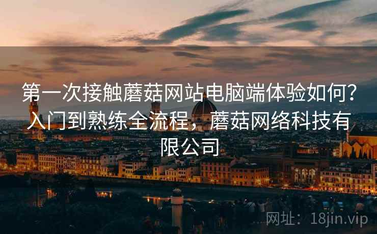第一次接触蘑菇网站电脑端体验如何?入门到熟练全流程,蘑菇网络科技有限公司 第一次接触蘑菇网站电脑端体验如何?入门到熟练全流程,蘑菇网络科技有限公司