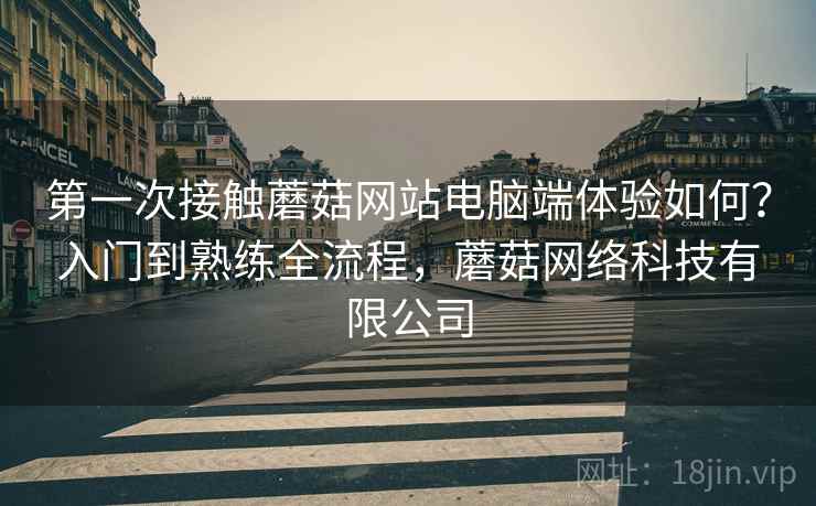 第一次接触蘑菇网站电脑端体验如何?入门到熟练全流程,蘑菇网络科技有限公司 第一次接触蘑菇网站电脑端体验如何?入门到熟练全流程,蘑菇网络科技有限公司