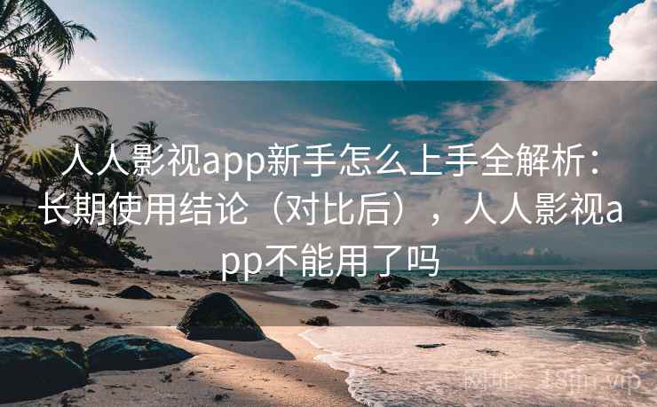 人人影视app新手怎么上手全解析：长期使用结论（对比后），人人影视app不能用了吗
