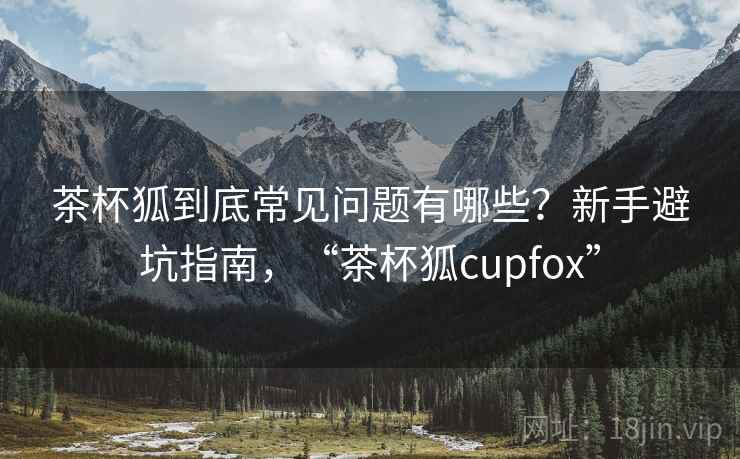 茶杯狐到底常见问题有哪些?新手避坑指南,“茶杯狐cupfox” 茶杯狐到底常见问题有哪些?新手避坑指南,“茶杯狐cupfox”