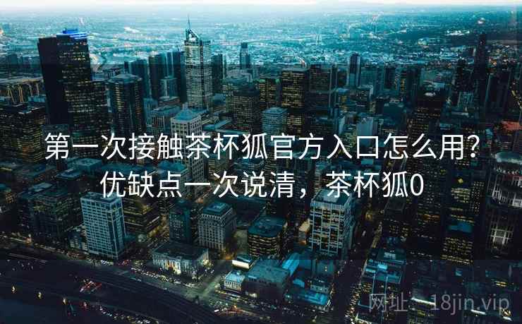 第一次接触茶杯狐官方入口怎么用?优缺点一次说清,茶杯狐0 第一次接触茶杯狐官方入口怎么用?优缺点一次说清,茶杯狐0