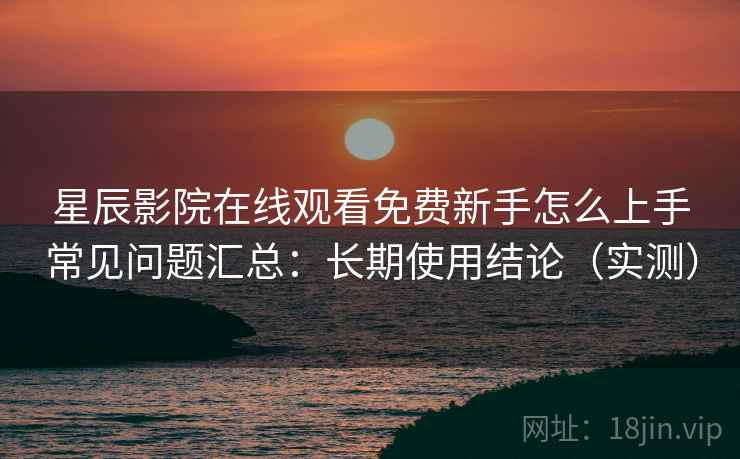 星辰影院在线观看免费新手怎么上手常见问题汇总：长期使用结论（实测）