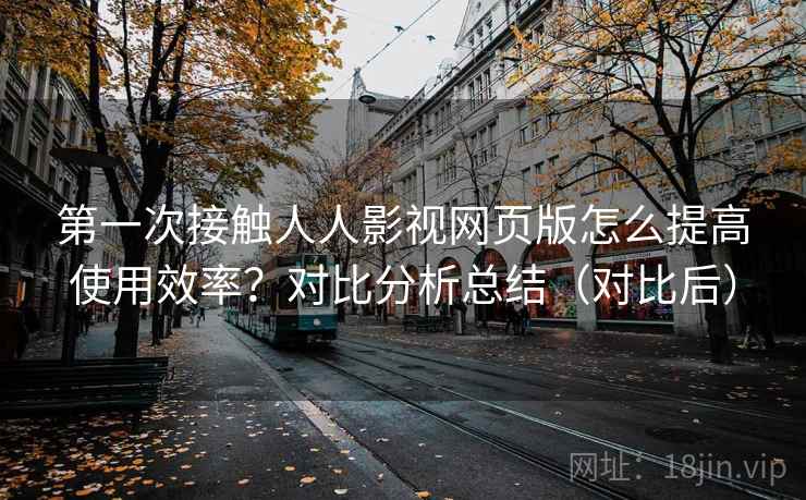 第一次接触人人影视网页版怎么提高使用效率?对比分析总结(对比后) 第一次接触人人影视网页版怎么提高使用效率?对比分析总结(对比后)
