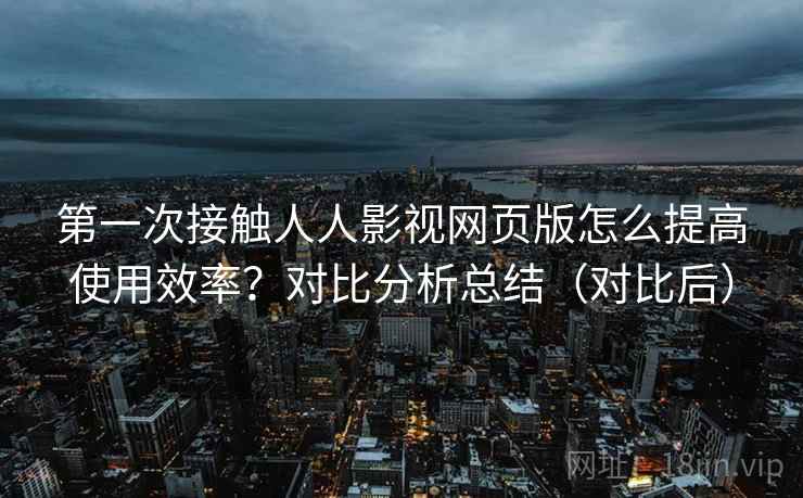 第一次接触人人影视网页版怎么提高使用效率?对比分析总结(对比后) 第一次接触人人影视网页版怎么提高使用效率?对比分析总结(对比后)