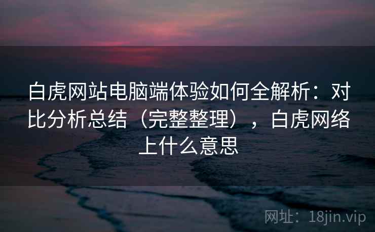 白虎网站电脑端体验如何全解析:对比分析总结(完整整理),白虎网络上什么意思 白虎网站电脑端体验如何全解析:对比分析总结(完整整理),白虎网络上什么意思