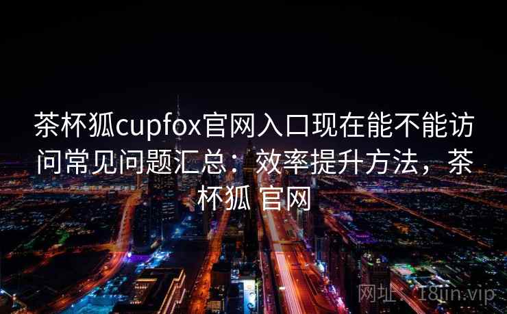 茶杯狐cupfox官网入口现在能不能访问常见问题汇总：效率提升方法，茶杯狐 官网