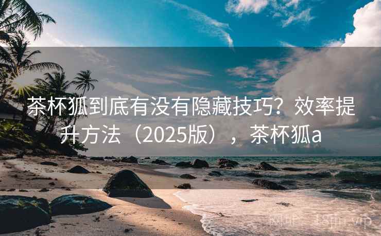 茶杯狐到底有没有隐藏技巧?效率提升方法(2025版),茶杯狐a 茶杯狐到底有没有隐藏技巧?效率提升方法(2025版),茶杯狐a