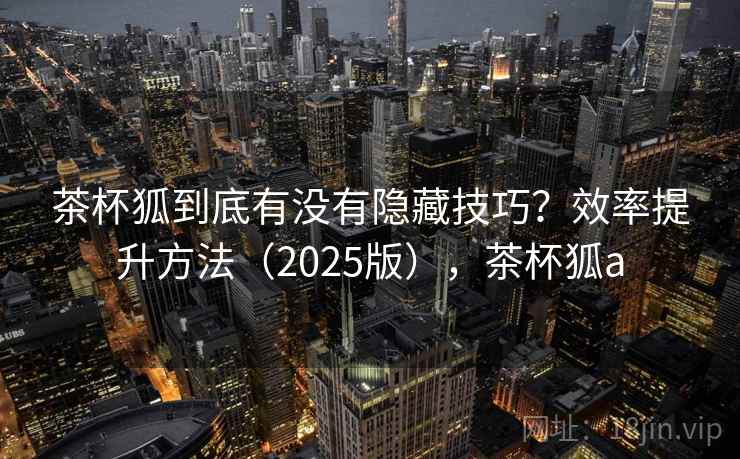 茶杯狐到底有没有隐藏技巧?效率提升方法(2025版),茶杯狐a 茶杯狐到底有没有隐藏技巧?效率提升方法(2025版),茶杯狐a